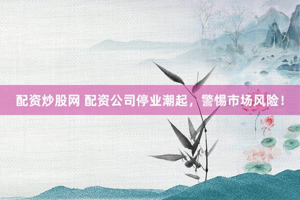 配资炒股网 配资公司停业潮起，警惕市场风险！