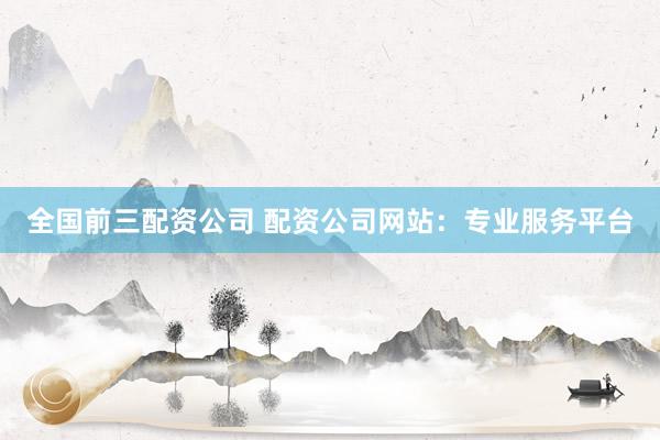 全国前三配资公司 配资公司网站：专业服务平台