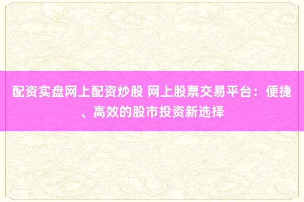 配资实盘网上配资炒股 网上股票交易平台:便捷、高效的股市投资新选择