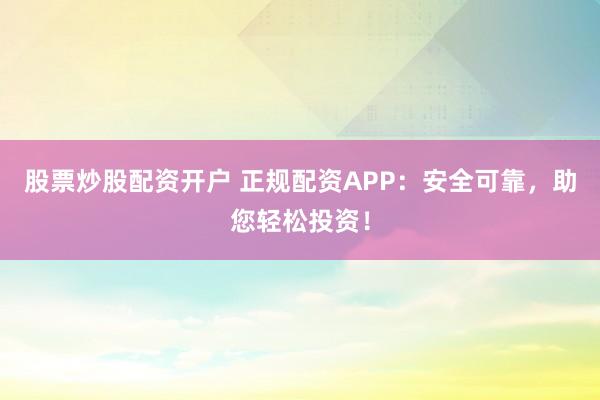 股票炒股配资开户 正规配资APP：安全可靠，助您轻松投资！