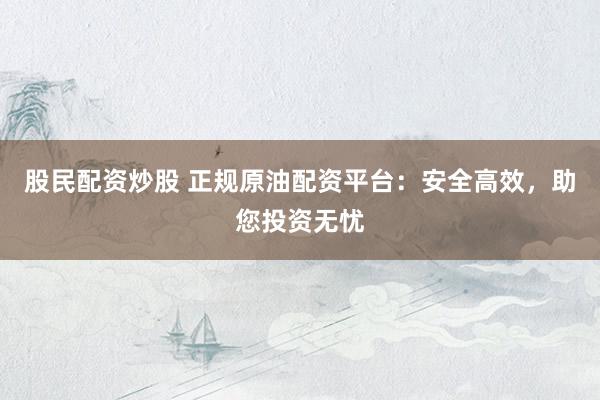 股民配资炒股 正规原油配资平台：安全高效，助您投资无忧