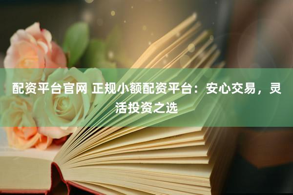 配资平台官网 正规小额配资平台：安心交易，灵活投资之选