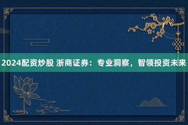 2024配资炒股 浙商证券：专业洞察，智领投资未来