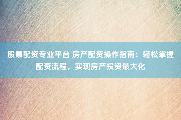 股票配资专业平台 房产配资操作指南:轻松掌握配资流程,实现房产投资最大化