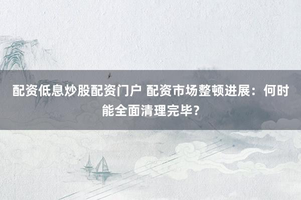 配资低息炒股配资门户 配资市场整顿进展：何时能全面清理完毕？