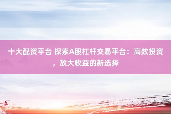 十大配资平台 探索A股杠杆交易平台：高效投资，放大收益的新选择