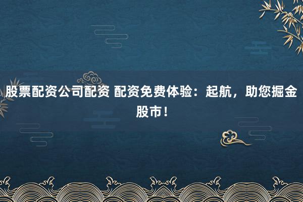 股票配资公司配资 配资免费体验：起航，助您掘金股市！