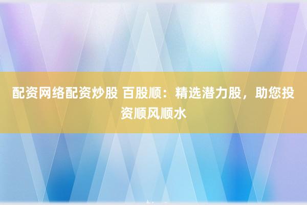 配资网络配资炒股 百股顺：精选潜力股，助您投资顺风顺水
