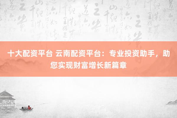 十大配资平台 云南配资平台:专业投资助手,助您实现财富增长新篇章