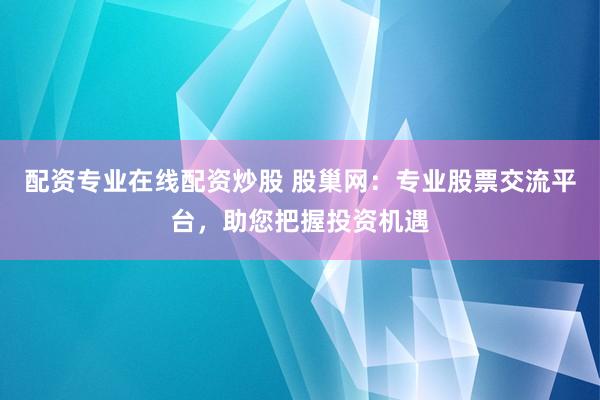 配资专业在线配资炒股 股巢网：专业股票交流平台，助您把握投资机遇