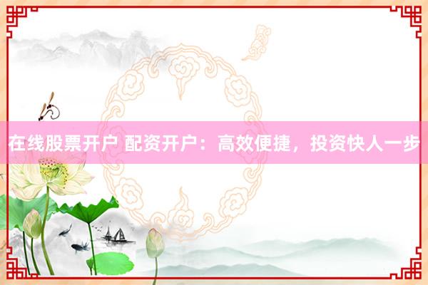 在线股票开户 配资开户:高效便捷,投资快人一步