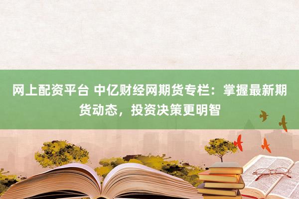 网上配资平台 中亿财经网期货专栏：掌握最新期货动态，投资决策更明智