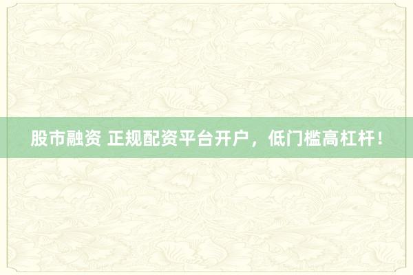 股市融资 正规配资平台开户，低门槛高杠杆！