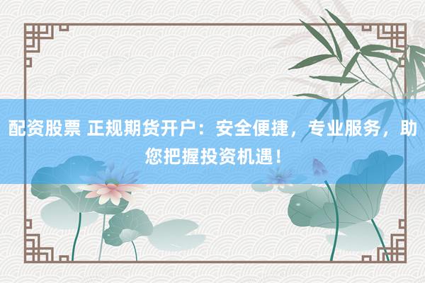 配资股票 正规期货开户：安全便捷，专业服务，助您把握投资机遇！