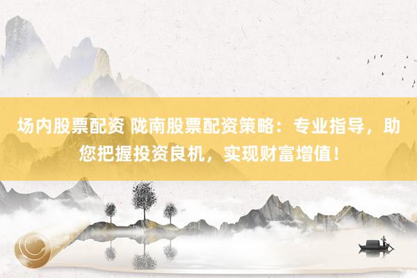 场内股票配资 陇南股票配资策略：专业指导，助您把握投资良机，实现财富增值！