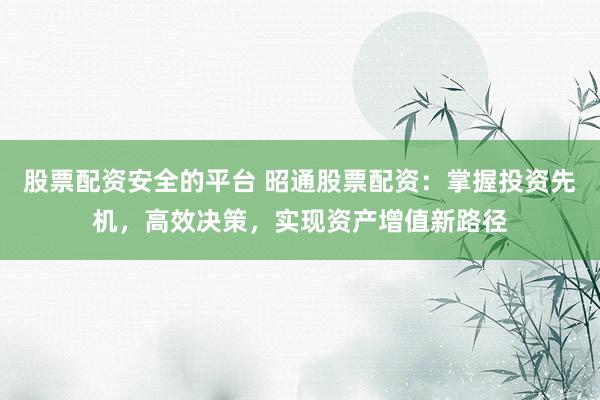 股票配资安全的平台 昭通股票配资：掌握投资先机，高效决策，实现资产增值新路径