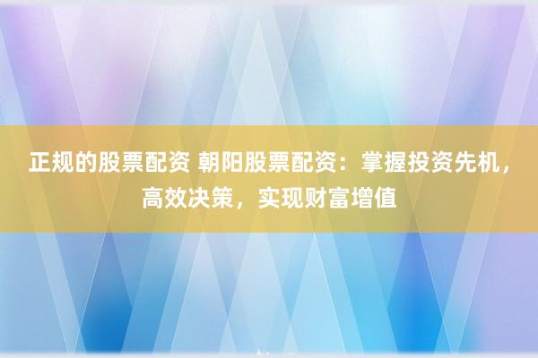 正规的股票配资 朝阳股票配资：掌握投资先机，高效决策，实现财富增值