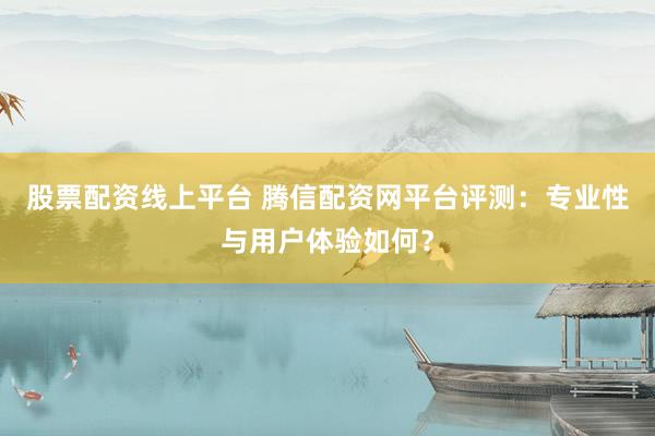 股票配资线上平台 腾信配资网平台评测：专业性与用户体验如何？