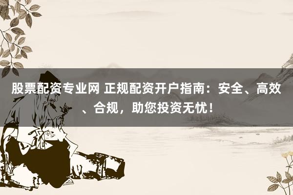 股票配资专业网 正规配资开户指南：安全、高效、合规，助您投资无忧！