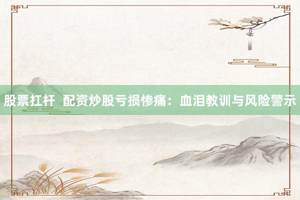 股票扛杆  配资炒股亏损惨痛：血泪教训与风险警示