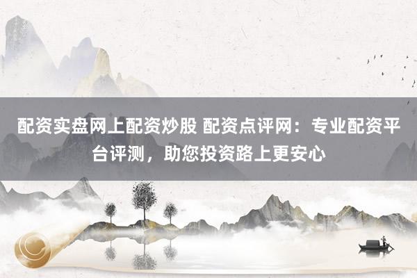 配资实盘网上配资炒股 配资点评网：专业配资平台评测，助您投资路上更安心