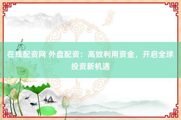 在线配资网 外盘配资：高效利用资金，开启全球投资新机遇