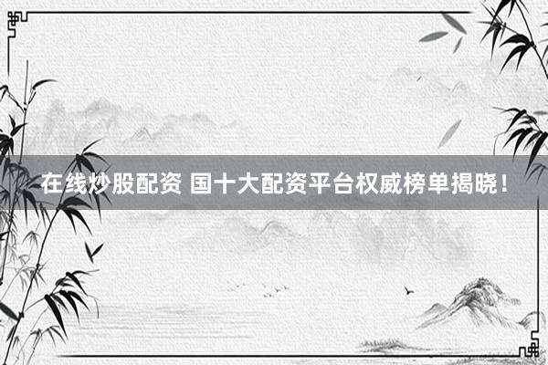 在线炒股配资 国十大配资平台权威榜单揭晓！