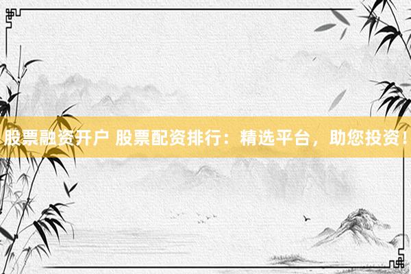 股票融资开户 股票配资排行：精选平台，助您投资！