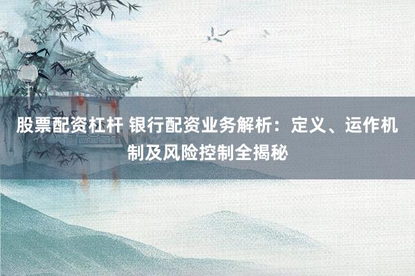 股票配资杠杆 银行配资业务解析:定义、运作机制及风险控制全揭秘