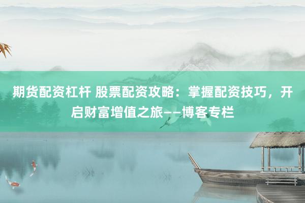 期货配资杠杆 股票配资攻略：掌握配资技巧，开启财富增值之旅——博客专栏