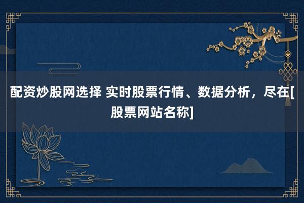 配资炒股网选择 实时股票行情、数据分析，尽在[股票网站名称]