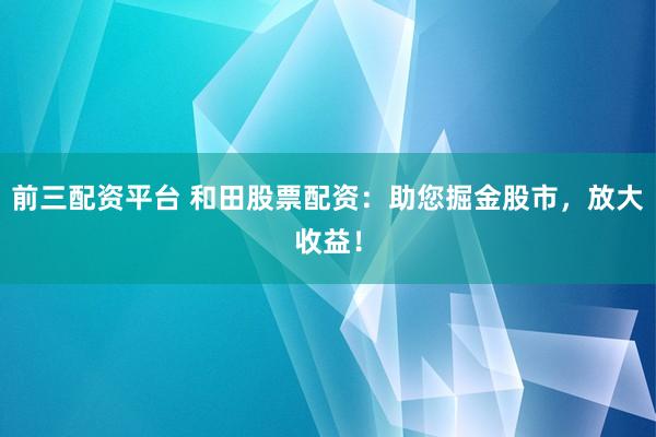 前三配资平台 和田股票配资：助您掘金股市，放大收益！