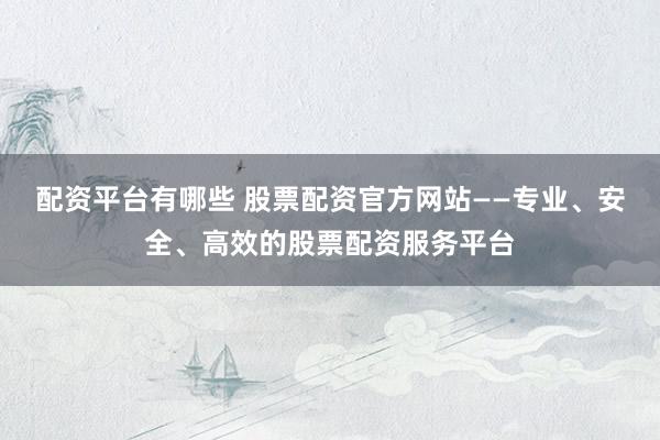 配资平台有哪些 股票配资官方网站——专业、安全、高效的股票配资服务平台