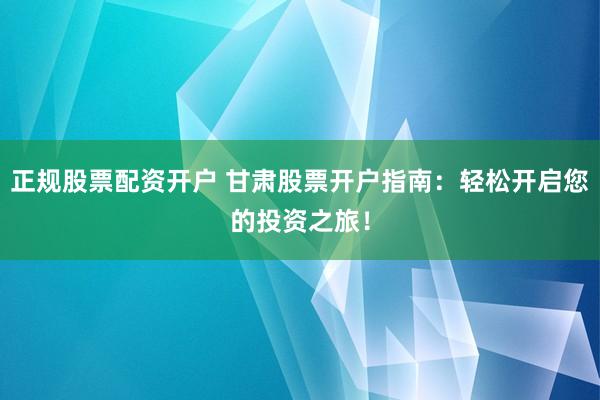 正规股票配资开户 甘肃股票开户指南:轻松开启您的投资之旅!