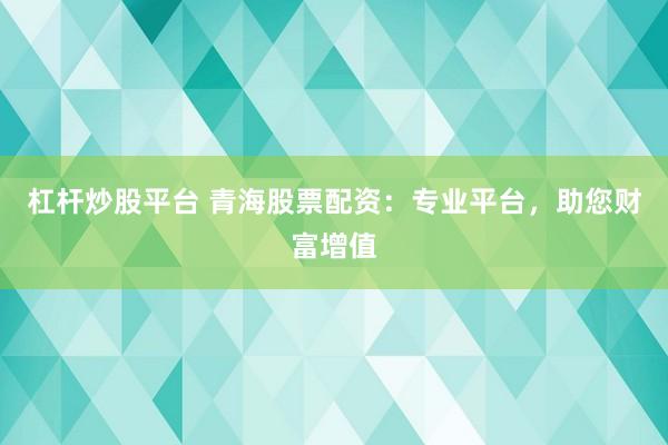 杠杆炒股平台 青海股票配资：专业平台，助您财富增值
