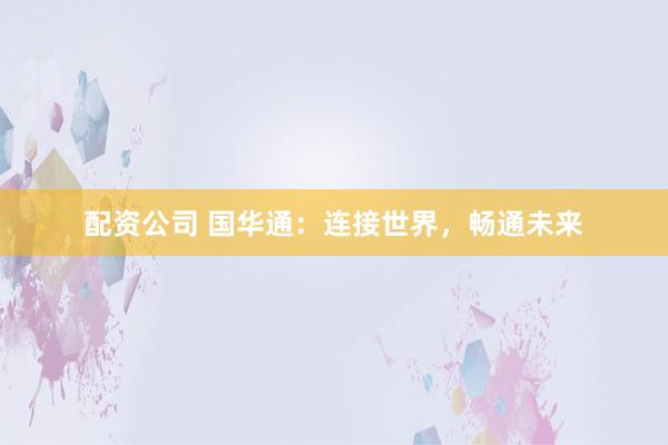 配资公司 国华通：连接世界，畅通未来
