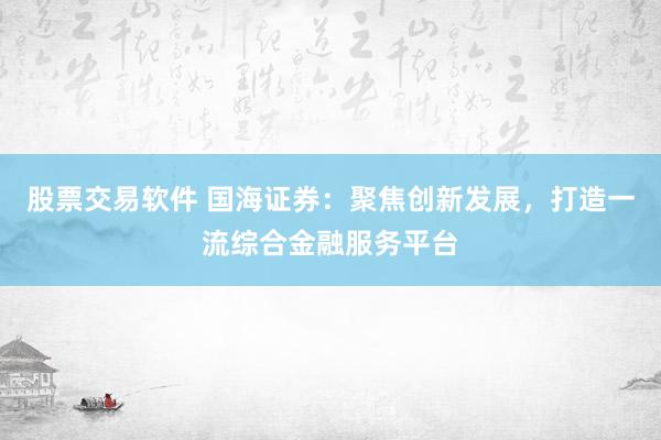 股票交易软件 国海证券：聚焦创新发展，打造一流综合金融服务平台