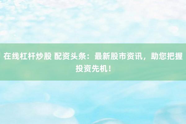 在线杠杆炒股 配资头条：最新股市资讯，助您把握投资先机！