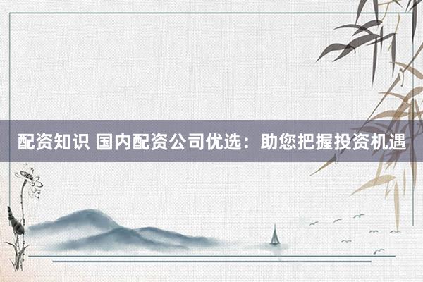 配资知识 国内配资公司优选：助您把握投资机遇