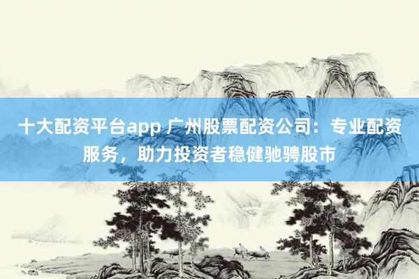 十大配资平台app 广州股票配资公司：专业配资服务，助力投资者稳健驰骋股市