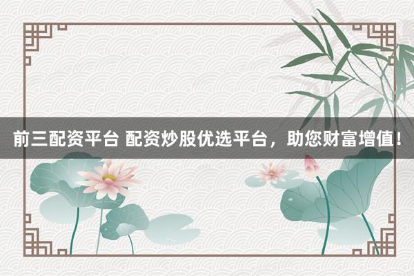 前三配资平台 配资炒股优选平台，助您财富增值！