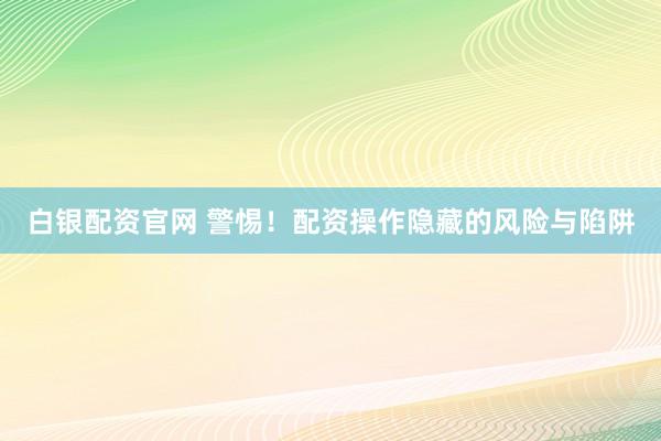 白银配资官网 警惕！配资操作隐藏的风险与陷阱