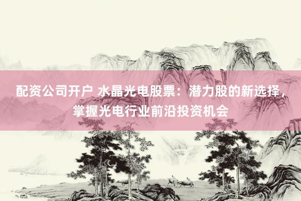 配资公司开户 水晶光电股票：潜力股的新选择，掌握光电行业前沿投资机会
