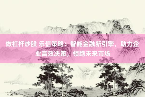 做杠杆炒股 乐信策略：智能金融新引擎，助力企业高效决策，领跑未来市场