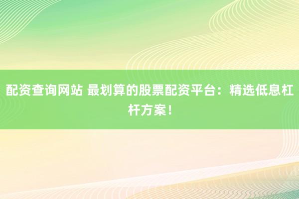 配资查询网站 最划算的股票配资平台：精选低息杠杆方案！