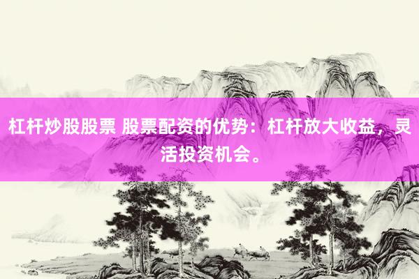 杠杆炒股股票 股票配资的优势：杠杆放大收益，灵活投资机会。