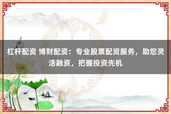 杠杆配资 博财配资:专业股票配资服务,助您灵活融资,把握投资先机